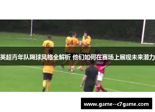英超青年队踢球风格全解析 他们如何在赛场上展现未来潜力