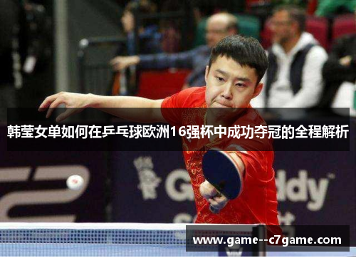 韩莹女单如何在乒乓球欧洲16强杯中成功夺冠的全程解析